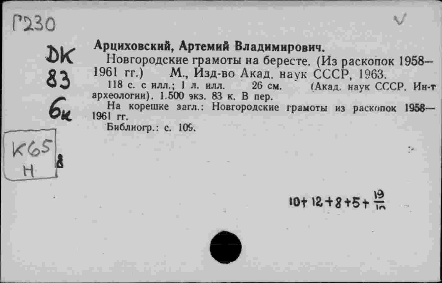 ﻿гаго
DK 33 & п<&я . н г
Арциховский, Артемий Владимирович.
Новгородские грамоты на бересте. (Из раскопок 1958-1961 гг.) М., Изд-во Акад, наук СССР, 1963.
118 с. с илл.; 1 л. илл. 26 см. (Акад, наук СССР. Ии-т археологии). 1.500 экз. 83 к. В пер.
На корешке загл.: Новгородские грамоты из раскопок 1958— 1961 гг.
Библиогр.: с. 109.
»а
10+ U+S+5+ £